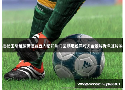 揭秘国际足球友谊赛五大精彩瞬间回顾与经典对决全景解析深度解读