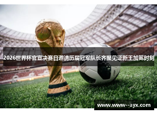 2026世界杯官宣决赛日邀请历届冠军队长齐聚见证新王加冕时刻