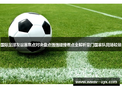国际足球友谊赛焦点对决盘点强强碰撞看点全解析豪门国家队同场较量 国际足球友谊赛焦点对决盘点强强碰撞看点全解析豪门国家队同场较量