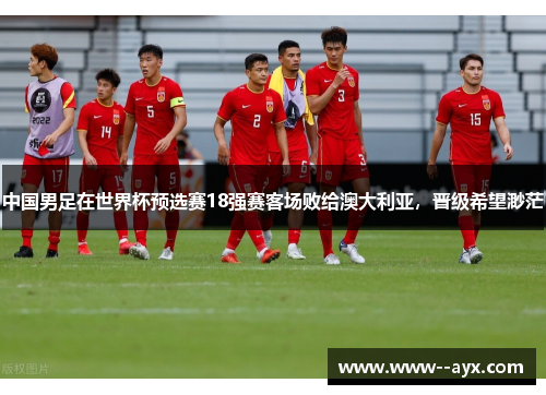 中国男足在世界杯预选赛18强赛客场败给澳大利亚,晋级希望渺茫 中国男足在世界杯预选赛18强赛客场败给澳大利亚,晋级希望渺茫