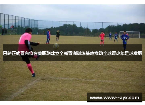 巴萨正式宣布将在美职联建立全新青训训练基地推动全球青少年足球发展
